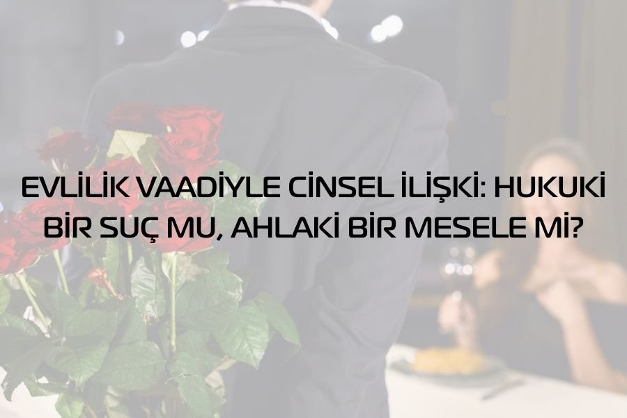 EVLİLİK VAADİYLE CİNSEL İLİŞKİ: HUKUKİ BİR SUÇ MU, AHLAKİ BİR MESELE Mİ?