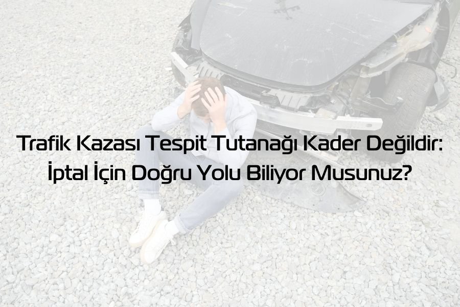 Trafik Kazası Tespit Tutanağı Kader Değildir: İptal İçin Doğru Yolu Biliyor Musunuz?