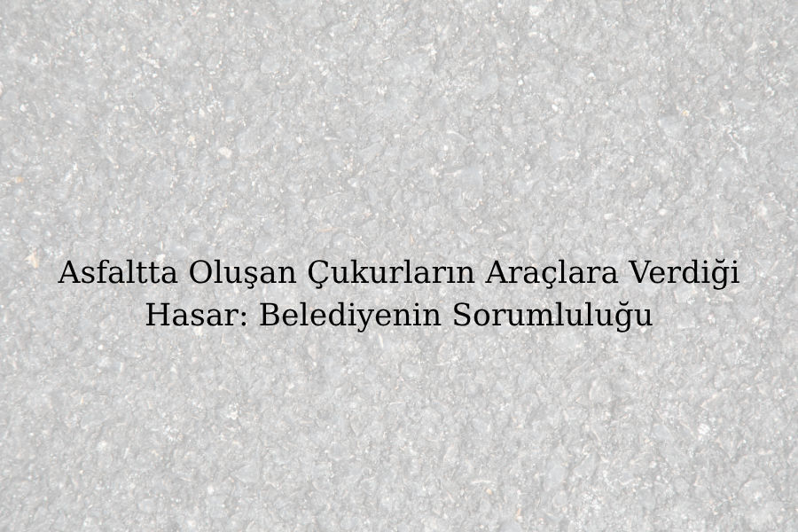 Asfaltta Oluşan Çukurların Araçlara Verdiği Hasar: Belediyenin Sorumluluğu